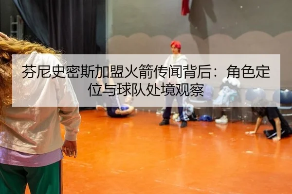 芬尼史密斯加盟火箭传闻背后：角色定位与球队处境观察